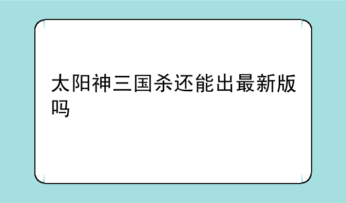 太阳神三国杀还能出最新版吗