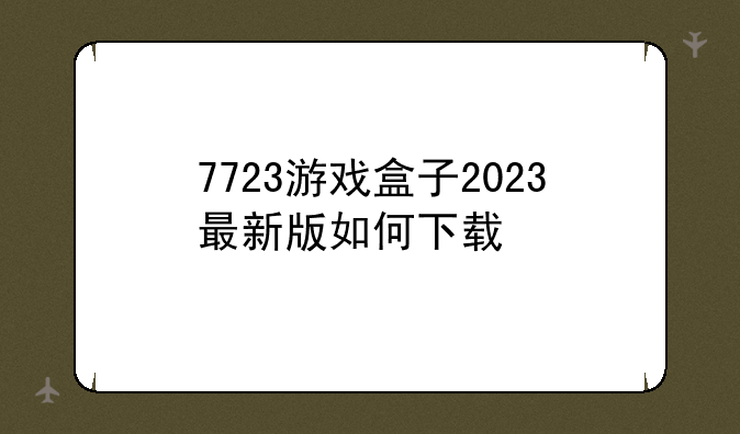 7723游戏盒子2023最新版如何下载