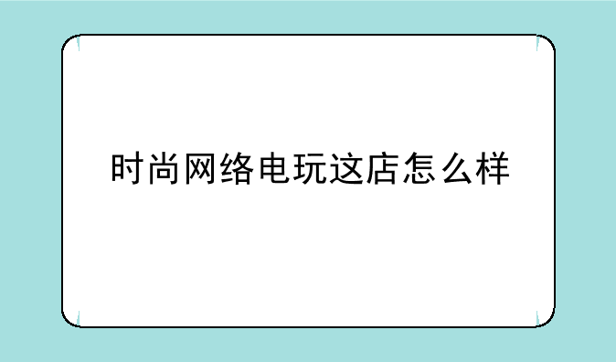 时尚网络电玩这店怎么样