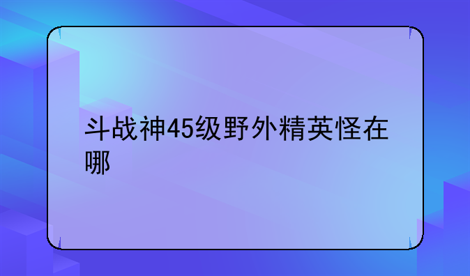 斗战神45级野外精英怪在哪