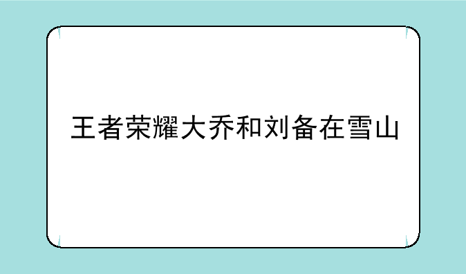 王者荣耀大乔和刘备在雪山