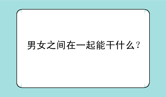 男女之间在一起能干什么？