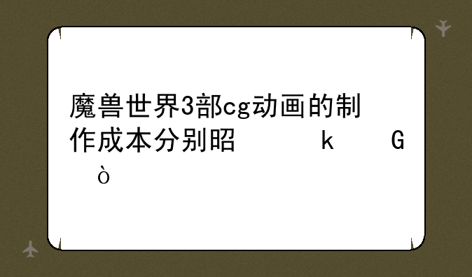 魔兽世界3部cg动画的制作成本分别是多少？