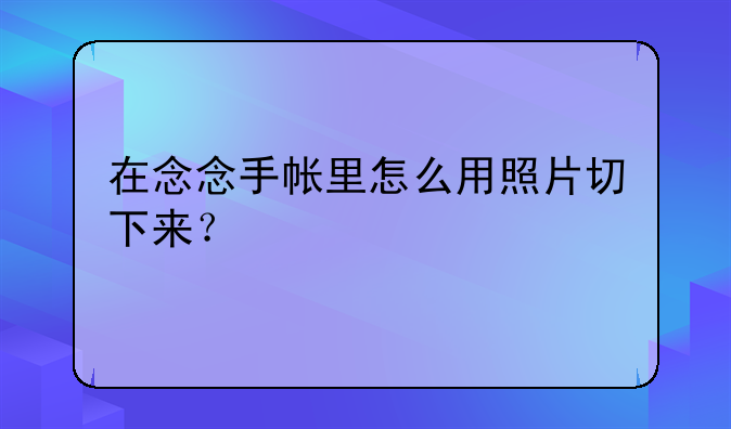 在念念手帐里怎么用照片切下来？