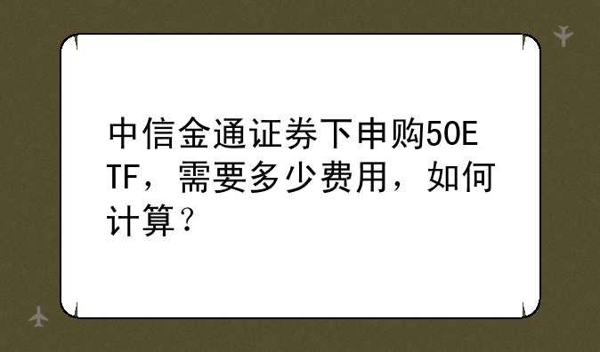 中信金通证券下申购50ETF，需要多少费用，如何计算？