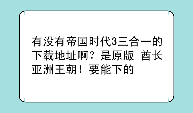 有没有帝国时代3三合一的下载地址啊？是原版+酋长+亚洲王朝！要能下的