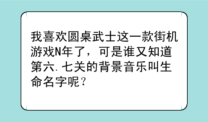 我喜欢圆桌武士这一款街机游戏N年了，可是谁又知道第六.七关的背景音乐叫生命名字呢？