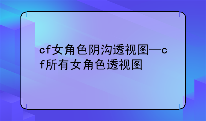 cf女角色阴沟透视图—cf所有女角色透视图