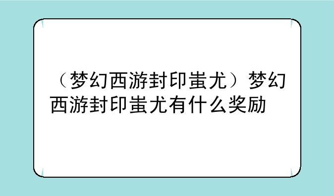 （梦幻西游封印蚩尤）梦幻西游封印蚩尤有什么奖励