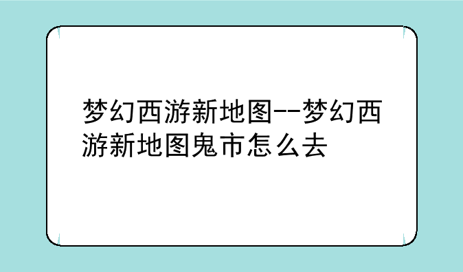 梦幻西游新地图--梦幻西游新地图鬼市怎么去