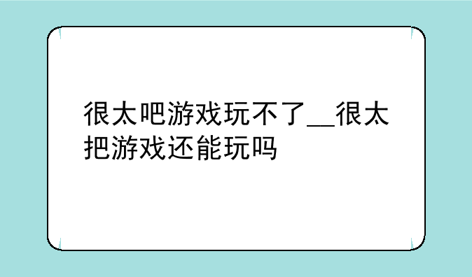 很太吧游戏玩不了__很太把游戏还能玩吗