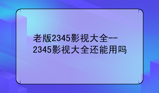 老版2345影视大全--2345影视大全还能用吗
